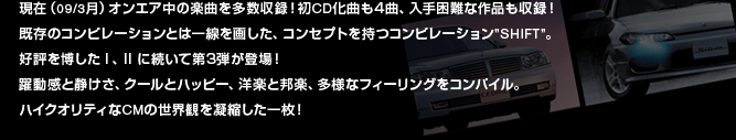 現在(09/3月)オンエア中の楽曲を多数収録!初CD化曲も4曲、入手困難な作品も収録!既存のコンピレーションとは一線を画した、コンセプトを持つコンピレーション”SHIFT”。好評を博したI、IIに続いて第3弾が登場!躍動感と静けさ、クールとハッピー、洋楽と邦楽、多様なフィーリングをコンパイル。ハイクオリティなCMの世界観を凝縮した一枚!