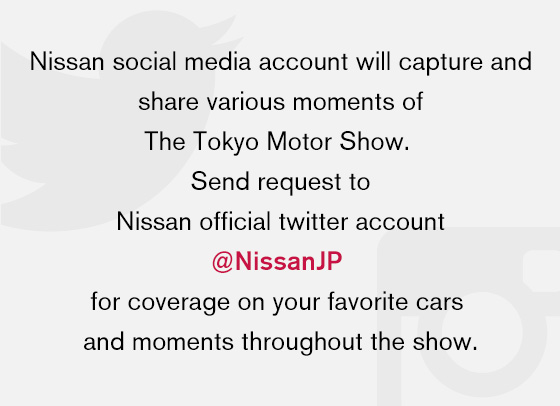 Nissan social media account will capture and share various moments of The Tokyo Motor Show. Send request to Nissan official twitter account @NissanJP for coverage on your favorite cars and moments throughout the show.