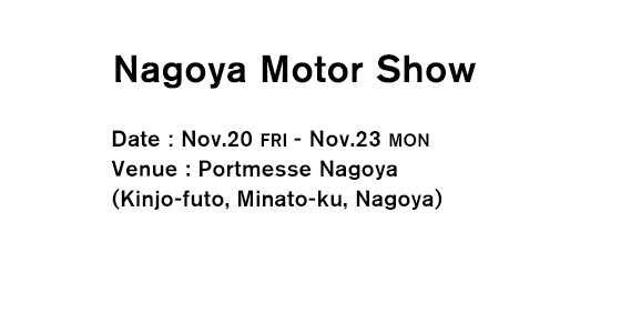 Nagoya Motor Show Date：Nov.20 FRI - Nov.23 MON）Venue：Portmesse Nagoya （Kinjo-futo, Minato-ku, Nagoya）
