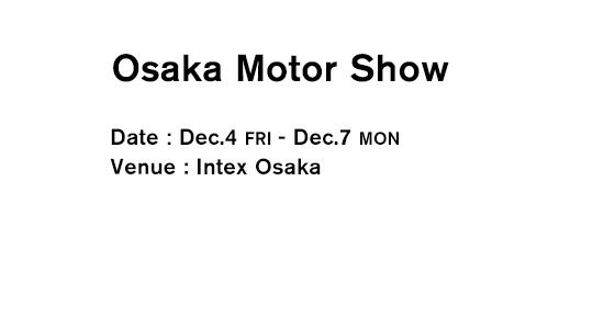 Osaka Motor Show Date：Dec.4 FRI - Dec.7 MON Venue：Intex Osaka