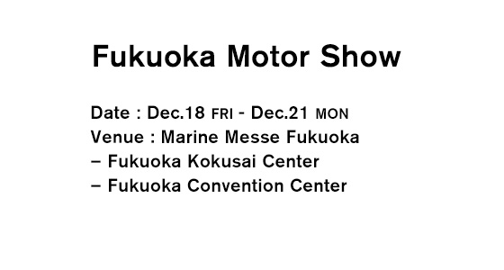 Fukuoka Motor Show Date：Dec.18 FRI - Dec.21 MON Venue：Marine Messe Fukuoka – Fukuoka Kokusai Center – Fukuoka Convention Center