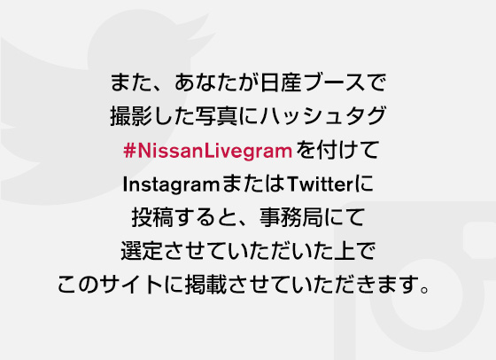 また、東京モーターショー会期中限定でのInstagram企画も実施中！あなたが日産ブースで撮影した写真にハッシュタグ#NissanLivegram　を付けてInstagramに投稿すると事務局にて選定させていただいた上でこのサイトに掲載されます。