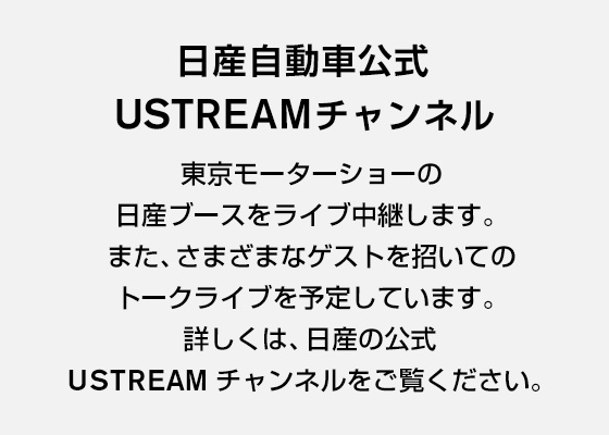 日産自動車公式 USTREAMチャンネル 東京モーターショーの日産ブースをライブ中継します。また、さまざまなゲストを招いてのトークライブを予定しています。詳しくは、日産の公式USTREAM チャンネルをご覧ください。