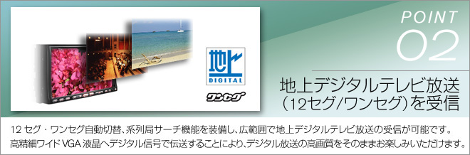 point02 地上デジタルテレビ放送（12セグ/ワンセグ）を受信　12セグ・ワンセグ自動切替、系列局サーチ機能を装備し、広範囲で地上デジタルテレビ放送の受信が可能です。高精細WVGA液晶へのデジタル信号で伝送することにより、デジタル放送の高画質をそのままお楽しみいただけます。