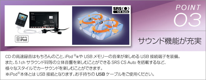 point03 サウンド機能が充実　CDの高速録音はもちろんのこと、iPodたUSBメモリーの音楽が楽しめるUSB接続端子を装備。また、5.1chサラウンド同等の立体音響を楽しむ事ができるSRS CS Autoを搭載するなど、さまざまなスタイルでカーサウンドを楽しむことができます。※iPod本体とはUSB接続となります。お手持ちのUSBケーブルをご使用ください。