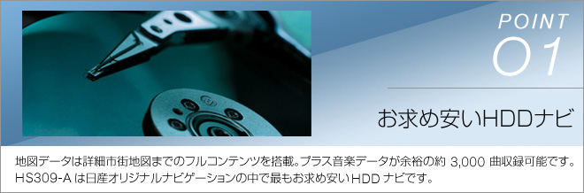 point01 お求め安いHDDナビ 地図データは詳細市街地図までのフルコンテンツを搭載。プラス音楽データが余裕の約3,000曲収録可能です。HS309-Aは日産オリジナルナビゲーションの中で最もお求め安いHDDナビです。
