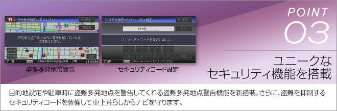 point03 ユニークなセキュリティ機能を搭載 目的地設定や駐車時に盗難多発地点を警告してくれる盗難多発地点警告機能を新搭載。さらに、盗難を抑制するセキュリティコードを装備して車上荒らしからナビを守ります。