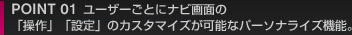POINT 01 ユーザーごとにナビ画面の「操作」「設定」のカスタマイズが可能なパーソナライズ機能。