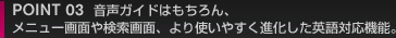 POINT 03　 音声ガイドはもちろん、メニュー画面や検索画面、より使いやすく進化した英語対応機能。