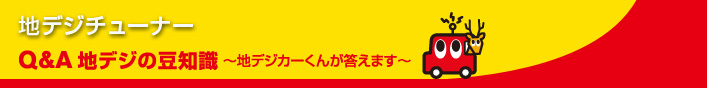 地デジチューナー Q&A地デジの豆知識～地デジカーくんが答えます～