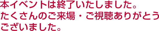 本イベントは終了いたしました。たくさんのご来場・ご視聴ありがとうございました。