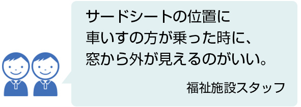 サードシートの位置に車いすの方が乗った時に、窓から外が見えるのがいい。 福祉施設スタッフ