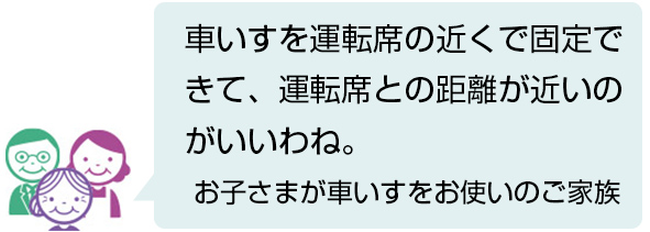 車いすを運転席の近くで固定できて、運転席との距離が近いのがいいわね。 お子さまが車いすをお使いのご家族