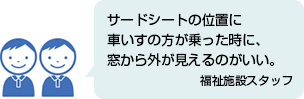 サードシートの位置に車いすの方が乗った時に、窓から外が見えるのがいい。 福祉施設スタッフ