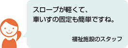 スロープが軽くて、車いすの固定も簡単ですね。 福祉施設のスタッフ