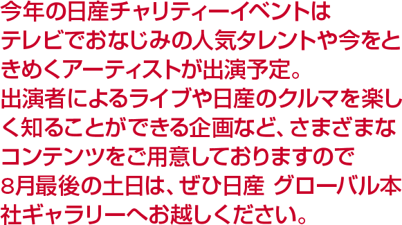 今年の日産チャリティーイベントはテレビでおなじみの人気タレントや今をときめくアーティストが出演予定。出演者によるライブや日産のクルマを楽しく知ることができる企画など、さまざまなコンテンツをご用意しておりますので8月最後の土日は、ぜひ日産 グローバル本社ギャラリーへお越しください。