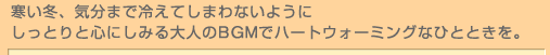 寒い冬、気分まで冷えてしまわないようにしっとりと心にしみる大人のBGMでハートウォーミングなひとときを。 寒い冬、気分まで冷えてしまわないようにしっとりと心にしみる大人のBGMでハートウォーミングなひとときを。