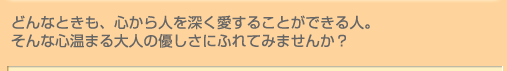 どんなときも、心から人を深く愛することができる人。そんな心温まる大人の優しさにふれてみませんか? どんなときも、心から人を深く愛することができる人。そんな心温まる大人の優しさにふれてみませんか?