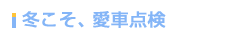 冬こそ、愛車点検 冬こそ、愛車点検