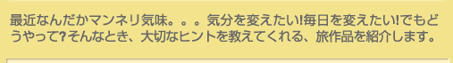最近なんだかマンネリ気味。。。気分を変えたい!毎日を変えたい!でもどうやって?そんなとき、大切なヒントを教えてくれる、旅作品を紹介します。
