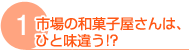 1.市場の和菓子屋さんは、ひと味違う!? 1.市場の和菓子屋さんは、ひと味違う!?