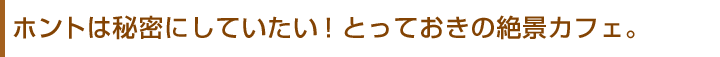 ホントは秘密にしていたい!とっておきの絶景カフェ。