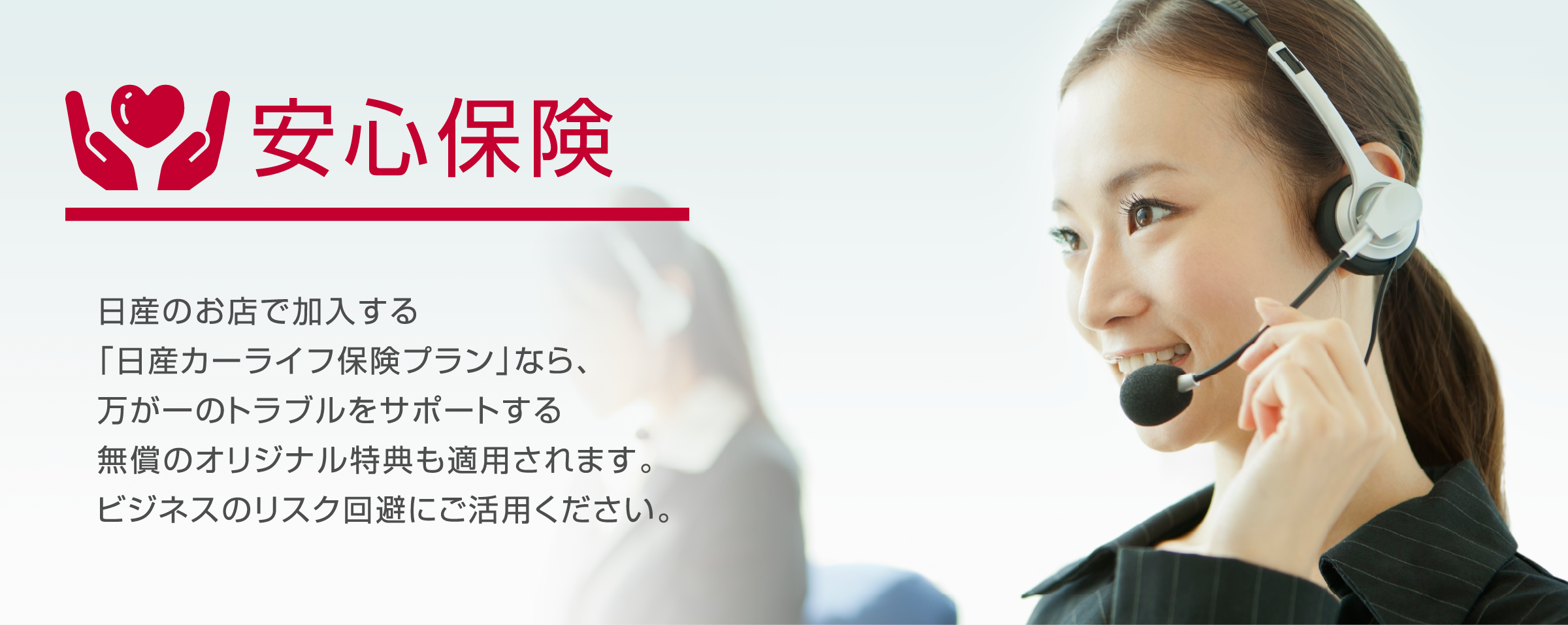 安心保険　日産のお店で加入する「日産カーライフ保険プラン」なら、万が一のトラブルをサポートする無償のオリジナル特典も適用されます。ビジネスのリスク回避にご活躍ください。