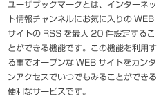 ユーザブックマークとは、インターネット情報チャンネル
にお気に入りのWEBサイトのRSSを最大20件設定
することができる機能です。この機能を利用する事で
オープンなWEBサイトをカンタンアクセスでいつでも
みることができる便利なサービスです。