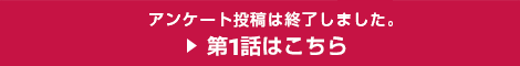 アンケート投稿は終了しました。第1話はこちら