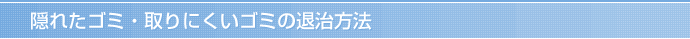 隠れたゴミ・取りにくいゴミの退治方法