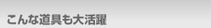 こんな道具も大活躍