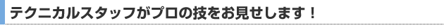 テクニカルスタッフがプロの技をお見せします！