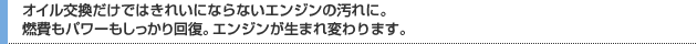 オイル交換だけではきれいにならないエンジンの汚れに。燃費もパワーもしっかり回復。エンジンが生まれ変わります。