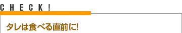 CHECK！ タレは食べる直前に！