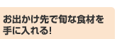 お出かけ先で旬な食材を手に入れる！