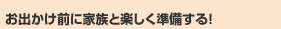 お出かけ前に家族と楽しく準備する！