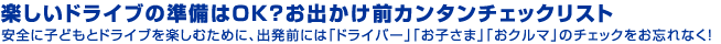 楽しいドライブの準備はＯＫ？お出かけ前カンタンチェックリスト安全に子どもとドライブを楽しむために、出発前には「ドライバー」「お子さま」「おクルマ」のチェックをお忘れなく！