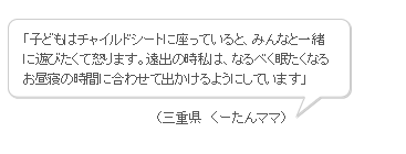 「子どもはチャイルドシートに座っていると、みんなと一緒に遊びたくて怒ります。遠出の時私は、なるべく眠たくなるお昼寝の時間に合わせて出かけるようにしています」 （三重県　くーたんママ）