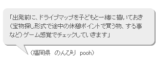 「出発前に、ドライブマップを子どもと一緒に描いておき（宝物探し形式で途中の休憩ポイントで買う物、する事など）ゲーム感覚でチェックしていきます」（福岡県　のんびり　pooh）