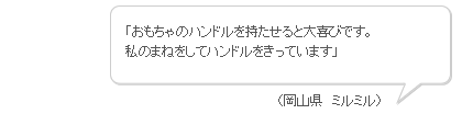 「おもちゃのハンドルを持たせると大喜びです。私のまねをしてハンドルをきっています」（岡山県　ミルミル）
