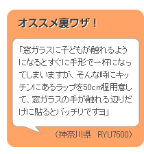 【オススメ裏ワザ！】「窓ガラスに子どもが触れるようになるとすぐに手形で一杯になってしまいますが、そんな時にキッチンにあるラップを50cm程用意して、窓ガラスの手が触れる辺りだけに貼るとバッチリですヨ」（神奈川県　RYU7500）