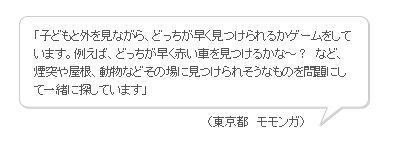 「子どもと外を見ながら、どっちが早く見つけられるかゲームをしています。例えば、どっちが早く赤い車を見つけるかな～？　など、煙突や屋根、動物などその場に見つけられそうなものを問題にして一緒に探しています」（東京都　モモンガ）