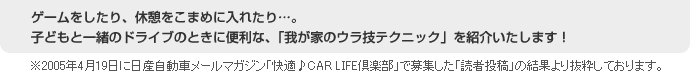 ゲームをしたり、休憩をこまめに入れたり…。子どもと一緒のドライブのときに便利な、「我が家のウラ技テクニック」を紹介いたします！※2005年4月19日に日産自動車メールマガジン「快適♪CAR LIFE倶楽部」で募集した「読者投稿」の結果より抜粋しております。