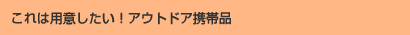 これは用意したい！アウトドア携帯品