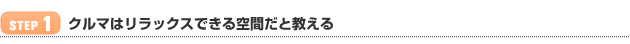 【STEP 1】クルマはリラックスできる空間だと教える