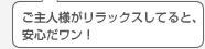 ご主人様がリラックスしてると、安心だワン！