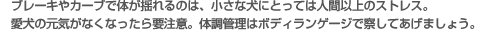 ブレーキやカーブで体が揺れるのは、小さな犬にとっては人間以上のストレス。愛犬の元気がなくなったら要注意。体調管理はボディランゲージで察してあげましょう。
