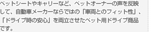 ペットシートやキャリーなど、ペットオーナーの声を反映して、自動車メーカーならではの「車両とのフィット性」、「ドライブ時の安心」を両立させたペット用ドライブ商品です。