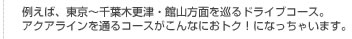 例えば、東京～千葉木更津・館山方面を巡るドライブコース。アクアラインを通るコースがこんなにおトク！になっちゃいます。
