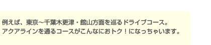 例えば、東京～千葉木更津・館山方面を巡るドライブコース。アクアラインを通るコースがこんなにおトク！になっちゃいます。